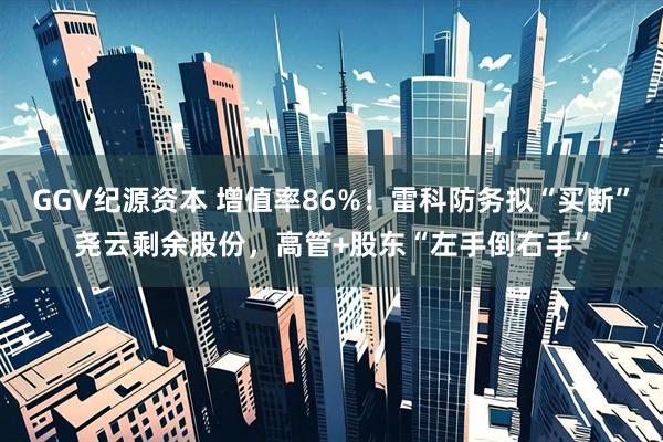 GGV纪源资本 增值率86%!雷科防务拟“买断”尧云剩余股份,高管+股东“左手倒右手”