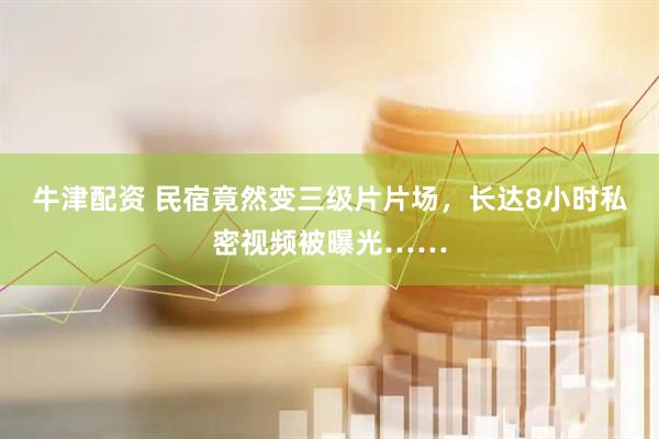 牛津配资 民宿竟然变三级片片场,长达8小时私密视频被曝光……