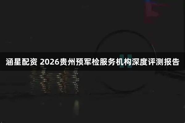 涵星配资 2026贵州预军检服务机构深度评测报告