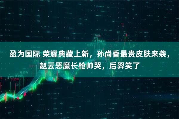 盈为国际 荣耀典藏上新，孙尚香最贵皮肤来袭，赵云恶魔长枪帅哭，后羿笑了
