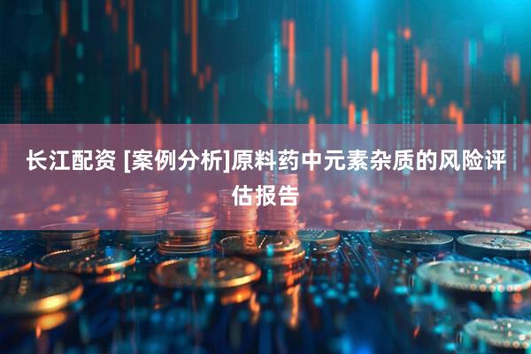 长江配资 [案例分析]原料药中元素杂质的风险评估报告
