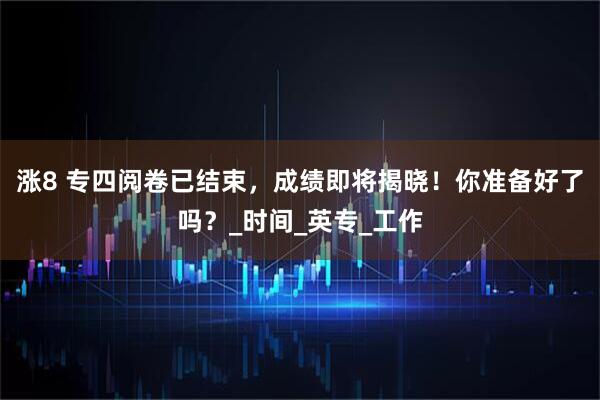 涨8 专四阅卷已结束，成绩即将揭晓！你准备好了吗？_时间_英专_工作